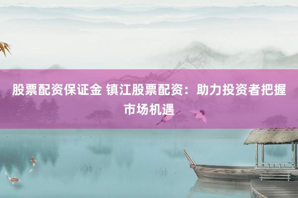 股票配资保证金 镇江股票配资：助力投资者把握市场机遇