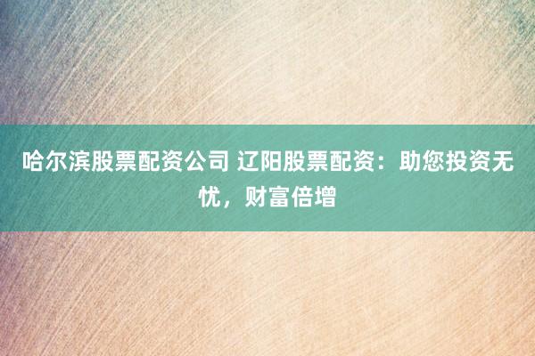 哈尔滨股票配资公司 辽阳股票配资：助您投资无忧，财富倍增