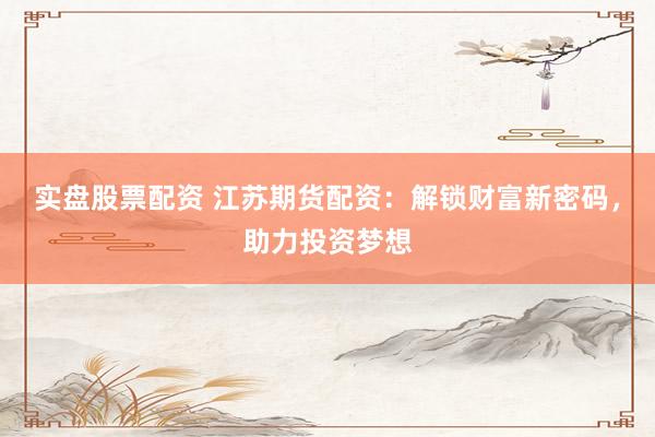 实盘股票配资 江苏期货配资：解锁财富新密码，助力投资梦想