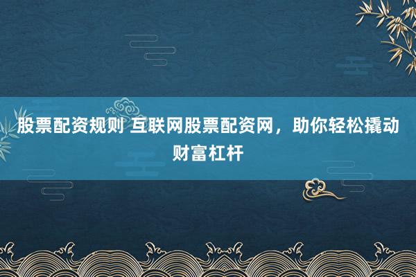 股票配资规则 互联网股票配资网，助你轻松撬动财富杠杆