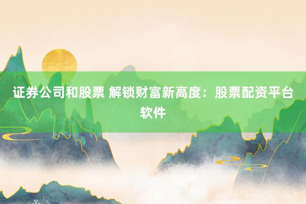 证券公司和股票 解锁财富新高度：股票配资平台软件