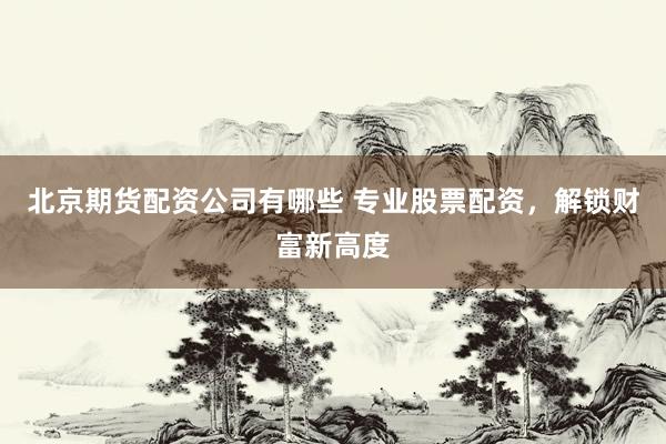 北京期货配资公司有哪些 专业股票配资，解锁财富新高度