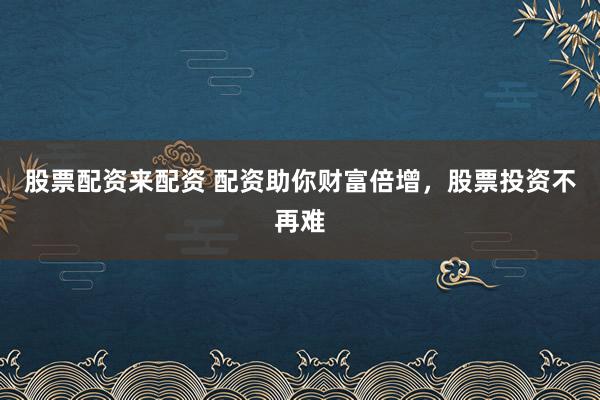 股票配资来配资 配资助你财富倍增，股票投资不再难