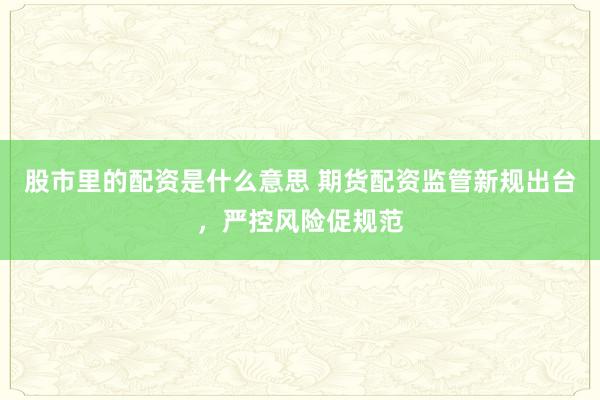 股市里的配资是什么意思 期货配资监管新规出台，严控风险促规范