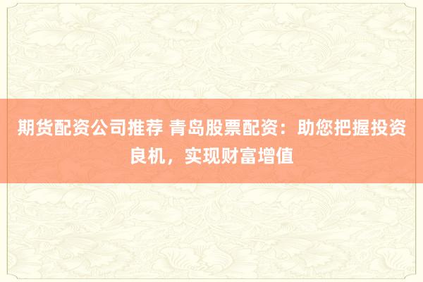期货配资公司推荐 青岛股票配资：助您把握投资良机，实现财富增值