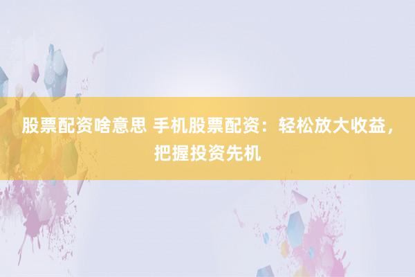 股票配资啥意思 手机股票配资：轻松放大收益，把握投资先机