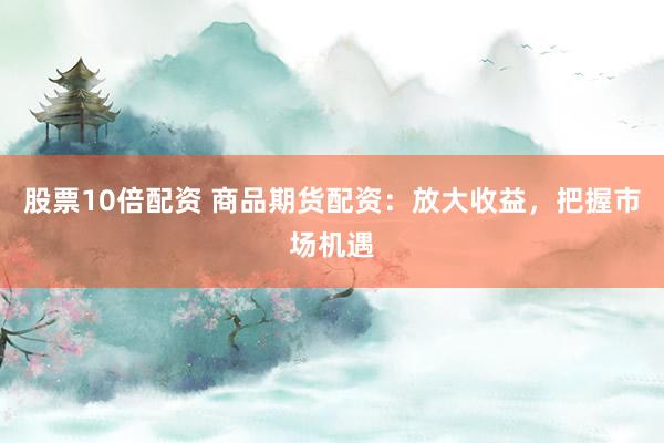 股票10倍配资 商品期货配资：放大收益，把握市场机遇