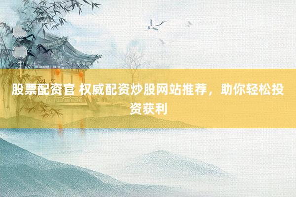 股票配资官 权威配资炒股网站推荐，助你轻松投资获利