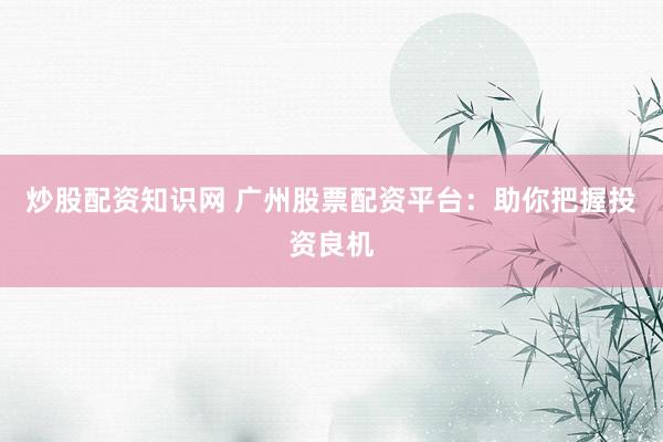 炒股配资知识网 广州股票配资平台：助你把握投资良机