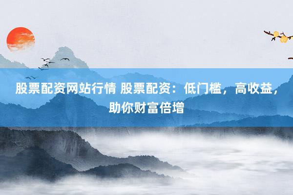 股票配资网站行情 股票配资：低门槛，高收益，助你财富倍增