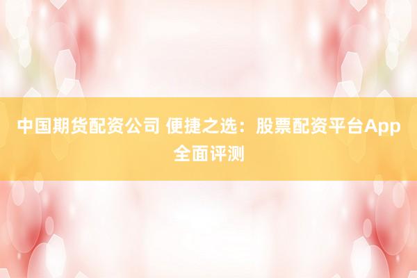 中国期货配资公司 便捷之选：股票配资平台App全面评测