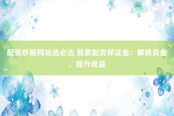 配资炒股网站选必选 股票配资保证金：解锁资金，提升收益
