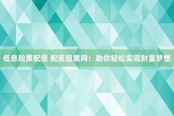 低息股票配资 配资股票网：助你轻松实现财富梦想