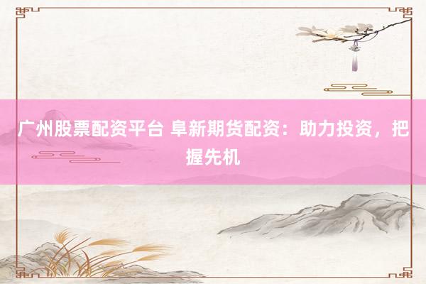 广州股票配资平台 阜新期货配资：助力投资，把握先机