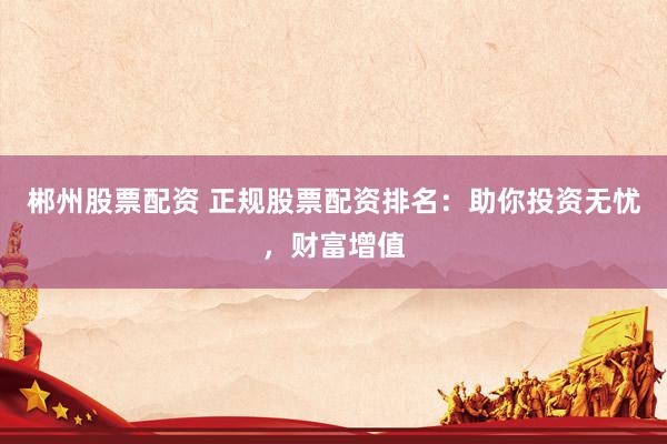 郴州股票配资 正规股票配资排名：助你投资无忧，财富增值