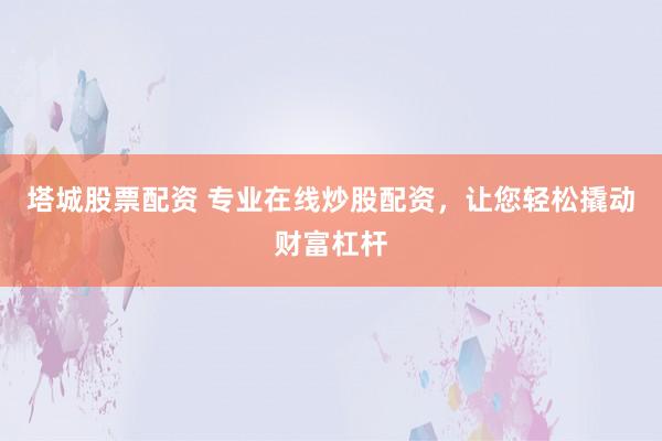 塔城股票配资 专业在线炒股配资，让您轻松撬动财富杠杆
