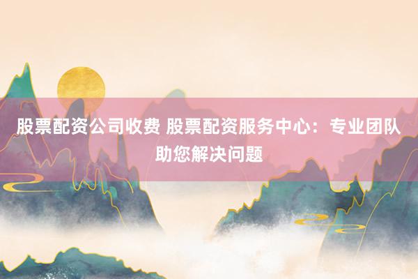 股票配资公司收费 股票配资服务中心：专业团队助您解决问题