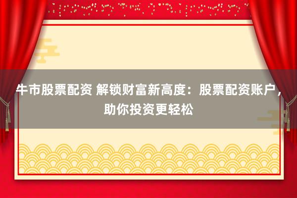 牛市股票配资 解锁财富新高度：股票配资账户，助你投资更轻松