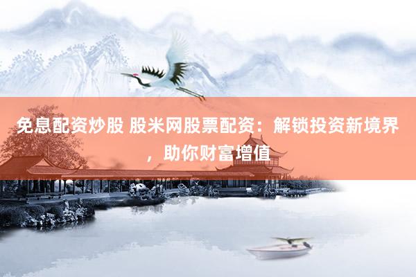 免息配资炒股 股米网股票配资：解锁投资新境界，助你财富增值