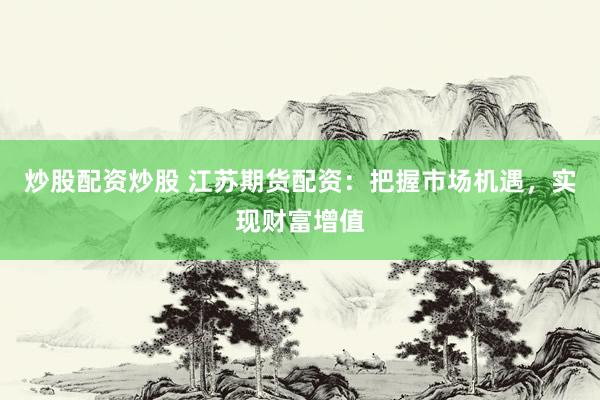 炒股配资炒股 江苏期货配资：把握市场机遇，实现财富增值