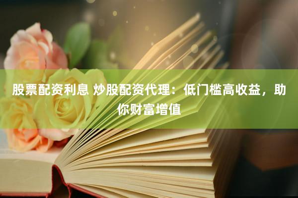 股票配资利息 炒股配资代理：低门槛高收益，助你财富增值