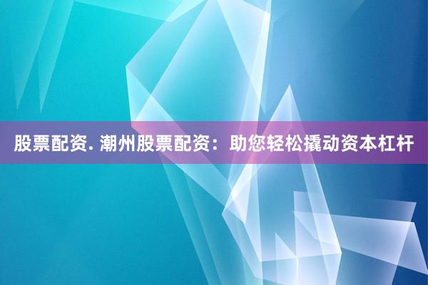 股票配资. 潮州股票配资：助您轻松撬动资本杠杆
