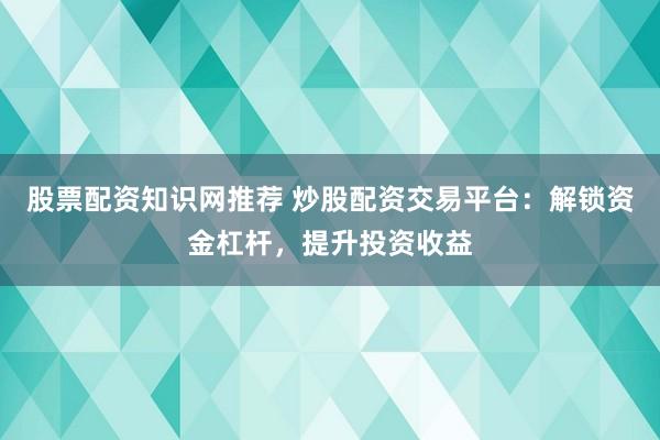 股票配资知识网推荐 炒股配资交易平台：解锁资金杠杆，提升投资收益