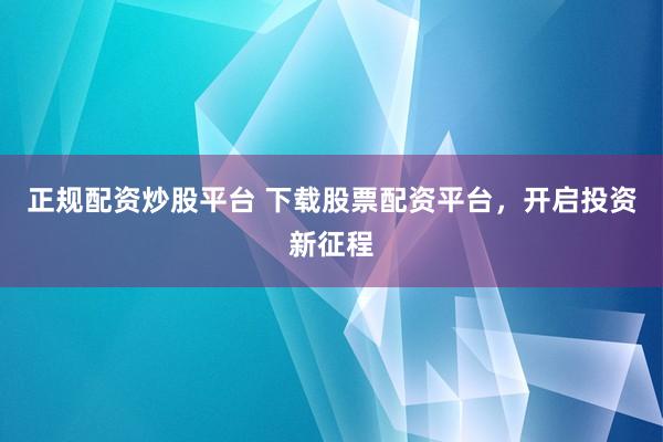 正规配资炒股平台 下载股票配资平台，开启投资新征程