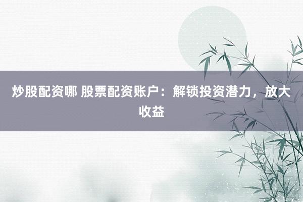 炒股配资哪 股票配资账户：解锁投资潜力，放大收益