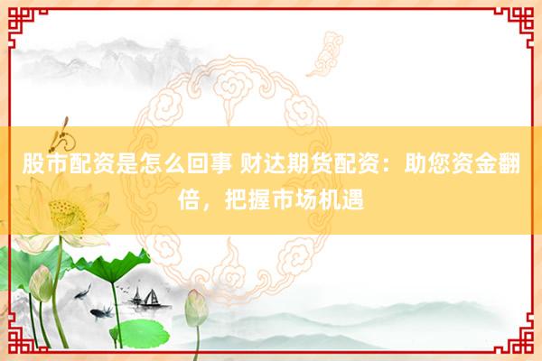 股市配资是怎么回事 财达期货配资：助您资金翻倍，把握市场机遇