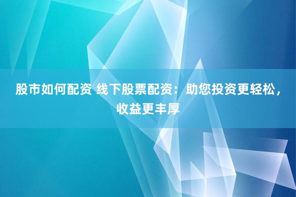 股市如何配资 线下股票配资：助您投资更轻松，收益更丰厚