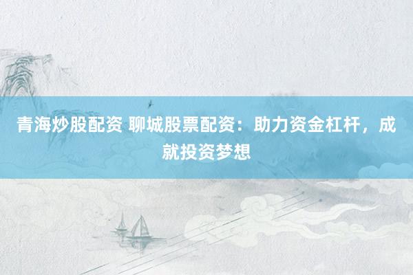 青海炒股配资 聊城股票配资：助力资金杠杆，成就投资梦想