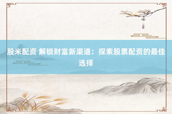 股米配资 解锁财富新渠道：探索股票配资的最佳选择