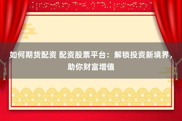 如何期货配资 配资股票平台：解锁投资新境界，助你财富增值