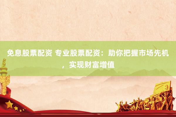 免息股票配资 专业股票配资：助你把握市场先机，实现财富增值