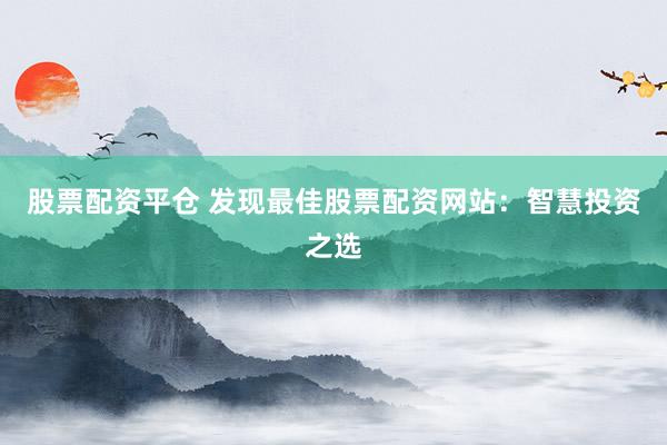 股票配资平仓 发现最佳股票配资网站：智慧投资之选