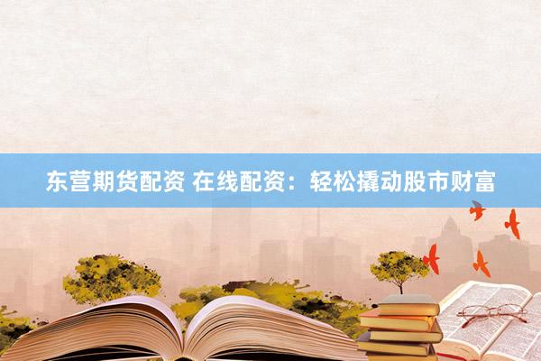 东营期货配资 在线配资：轻松撬动股市财富