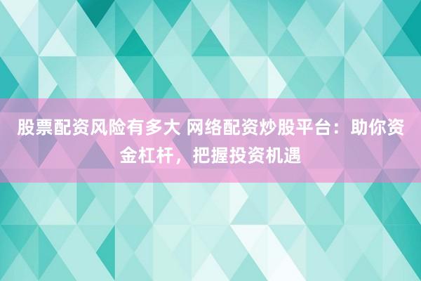 股票配资风险有多大 网络配资炒股平台：助你资金杠杆，把握投资机遇