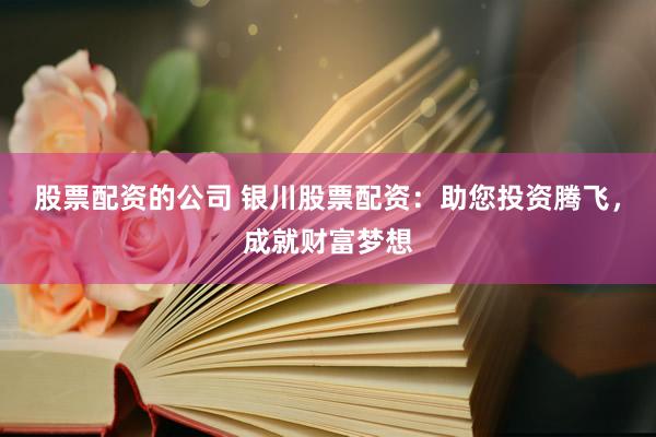 股票配资的公司 银川股票配资：助您投资腾飞，成就财富梦想
