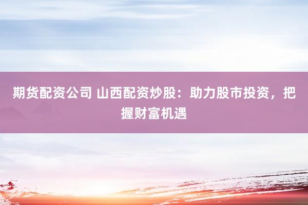 期货配资公司 山西配资炒股：助力股市投资，把握财富机遇