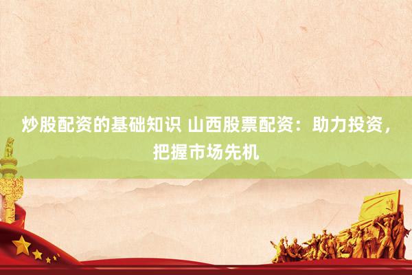 炒股配资的基础知识 山西股票配资：助力投资，把握市场先机