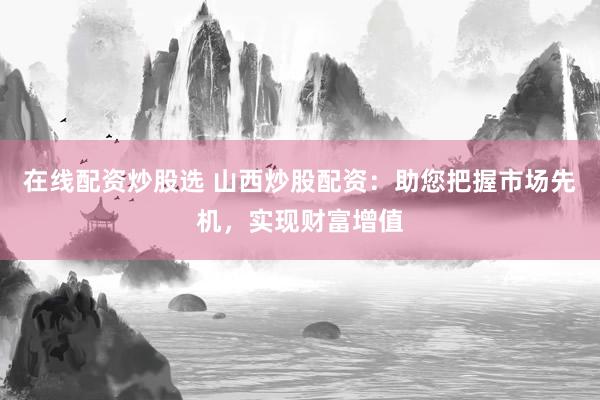 在线配资炒股选 山西炒股配资：助您把握市场先机，实现财富增值
