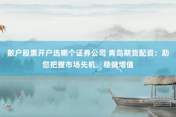 散户股票开户选哪个证券公司 青岛期货配资：助您把握市场先机，稳健增值