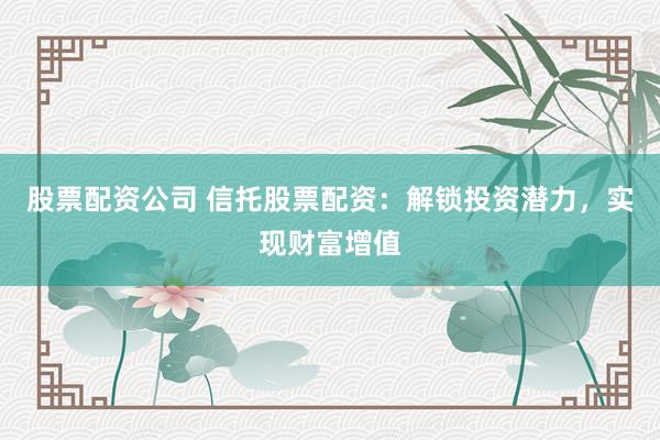 股票配资公司 信托股票配资：解锁投资潜力，实现财富增值