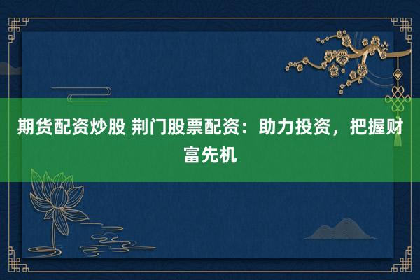 期货配资炒股 荆门股票配资：助力投资，把握财富先机