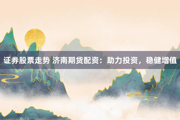 证券股票走势 济南期货配资：助力投资，稳健增值