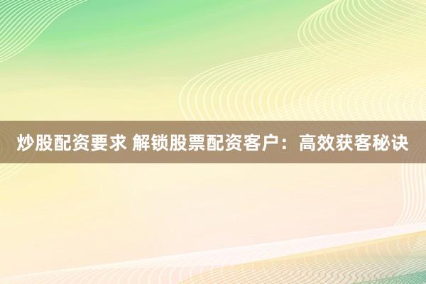 炒股配资要求 解锁股票配资客户：高效获客秘诀