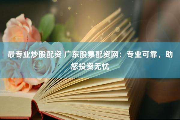 最专业炒股配资 广东股票配资网：专业可靠，助您投资无忧