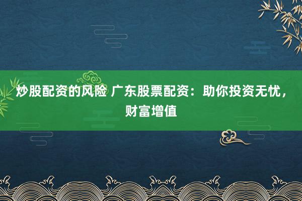 炒股配资的风险 广东股票配资：助你投资无忧，财富增值