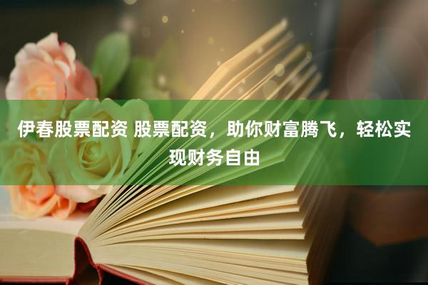 伊春股票配资 股票配资，助你财富腾飞，轻松实现财务自由